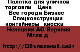 Палатка для уличной торговли › Цена ­ 6 000 - Все города Бизнес » Спецконструкции, контейнеры, киоски   . Ненецкий АО,Верхняя Мгла д.